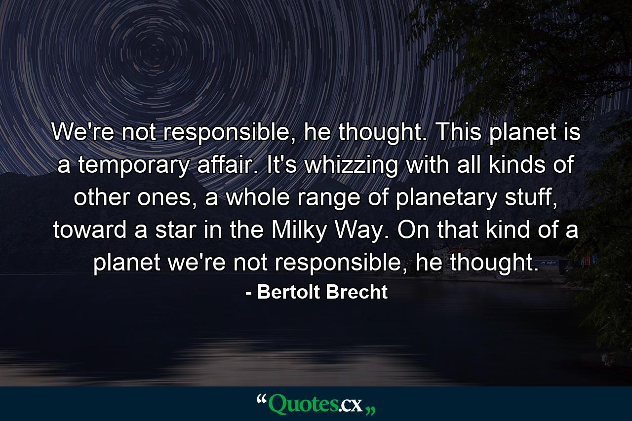 We're not responsible, he thought. This planet is a temporary affair. It's whizzing with all kinds of other ones, a whole range of planetary stuff, toward a star in the Milky Way. On that kind of a planet we're not responsible, he thought. - Quote by Bertolt Brecht