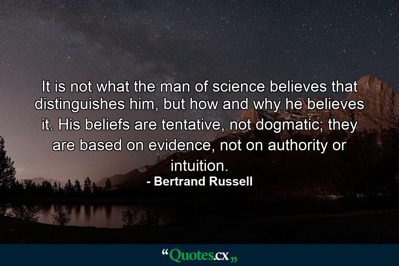 It is not what the man of science believes that distinguishes him, but how and why he believes it. His beliefs are tentative, not dogmatic; they are based on evidence, not on authority or intuition. - Quote by Bertrand Russell