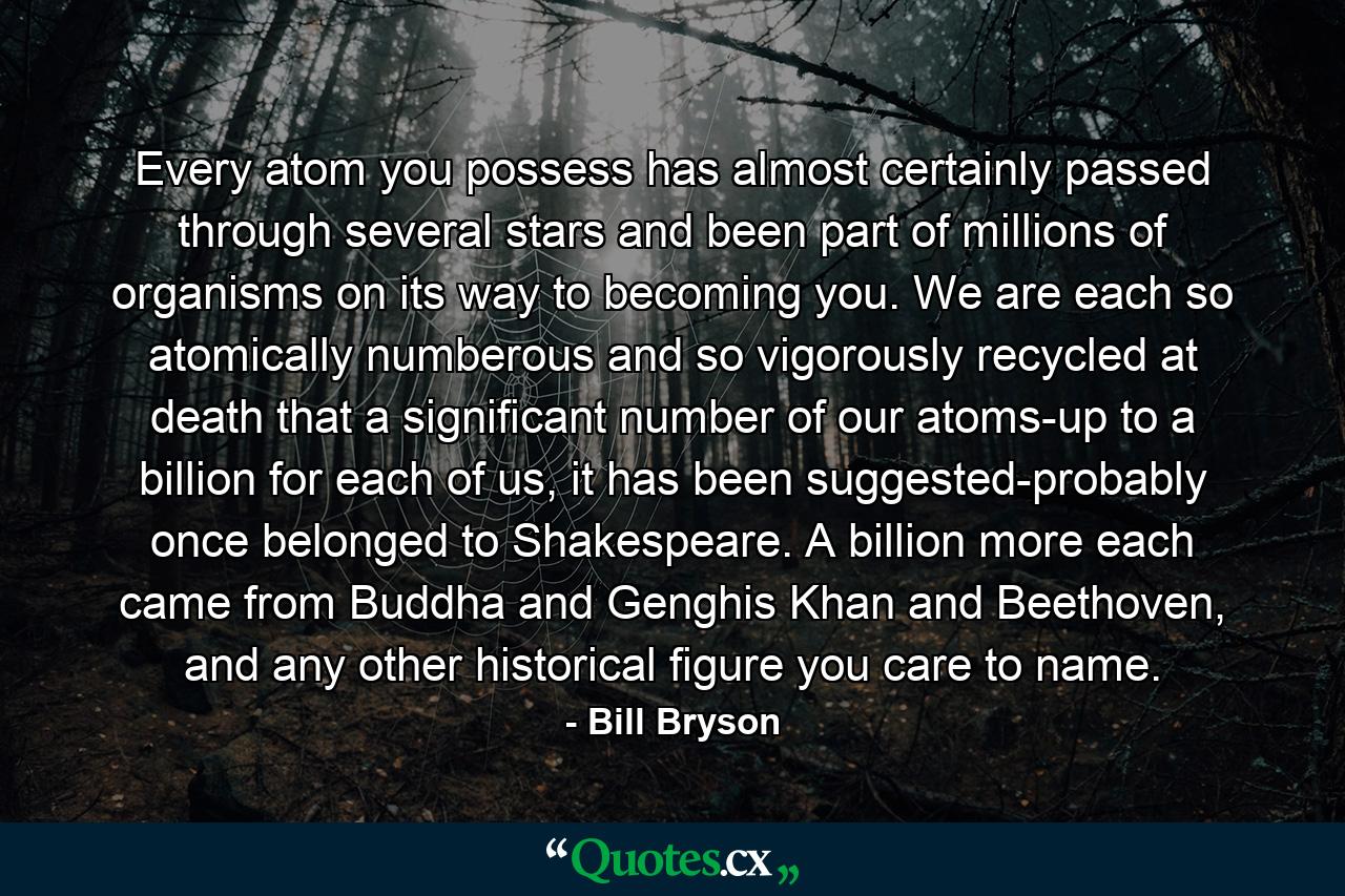 Every atom you possess has almost certainly passed through several stars and been part of millions of organisms on its way to becoming you. We are each so atomically numberous and so vigorously recycled at death that a significant number of our atoms-up to a billion for each of us, it has been suggested-probably once belonged to Shakespeare. A billion more each came from Buddha and Genghis Khan and Beethoven, and any other historical figure you care to name. - Quote by Bill Bryson