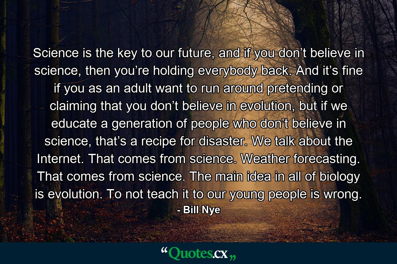 Science is the key to our future, and if you don’t believe in science, then you’re holding everybody back. And it’s fine if you as an adult want to run around pretending or claiming that you don’t believe in evolution, but if we educate a generation of people who don’t believe in science, that’s a recipe for disaster. We talk about the Internet. That comes from science. Weather forecasting. That comes from science. The main idea in all of biology is evolution. To not teach it to our young people is wrong. - Quote by Bill Nye