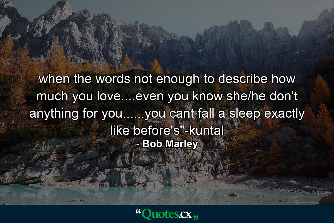 when the words not enough to describe how much you love....even you know she/he don't anything for you......you cant fall a sleep exactly like before's