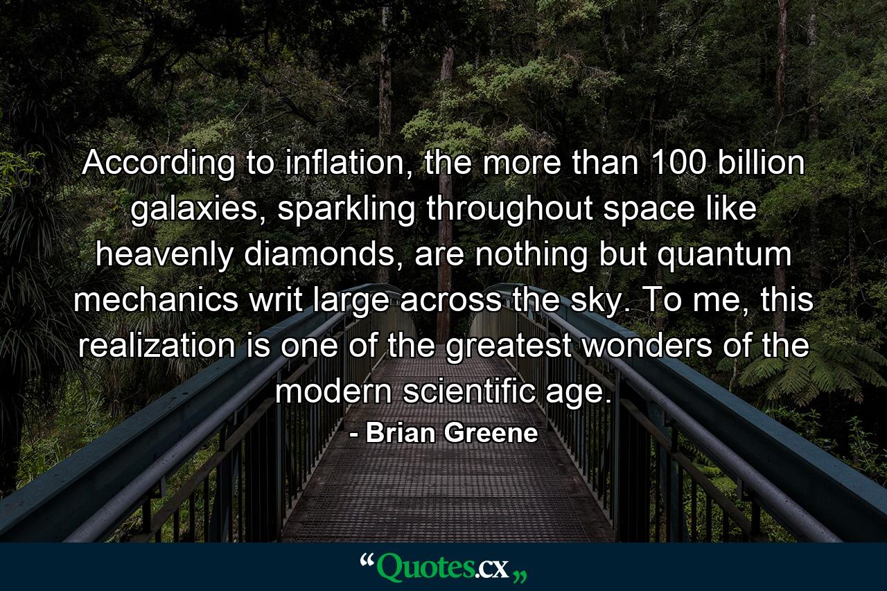 According to inflation, the more than 100 billion galaxies, sparkling throughout space like heavenly diamonds, are nothing but quantum mechanics writ large across the sky. To me, this realization is one of the greatest wonders of the modern scientific age. - Quote by Brian Greene