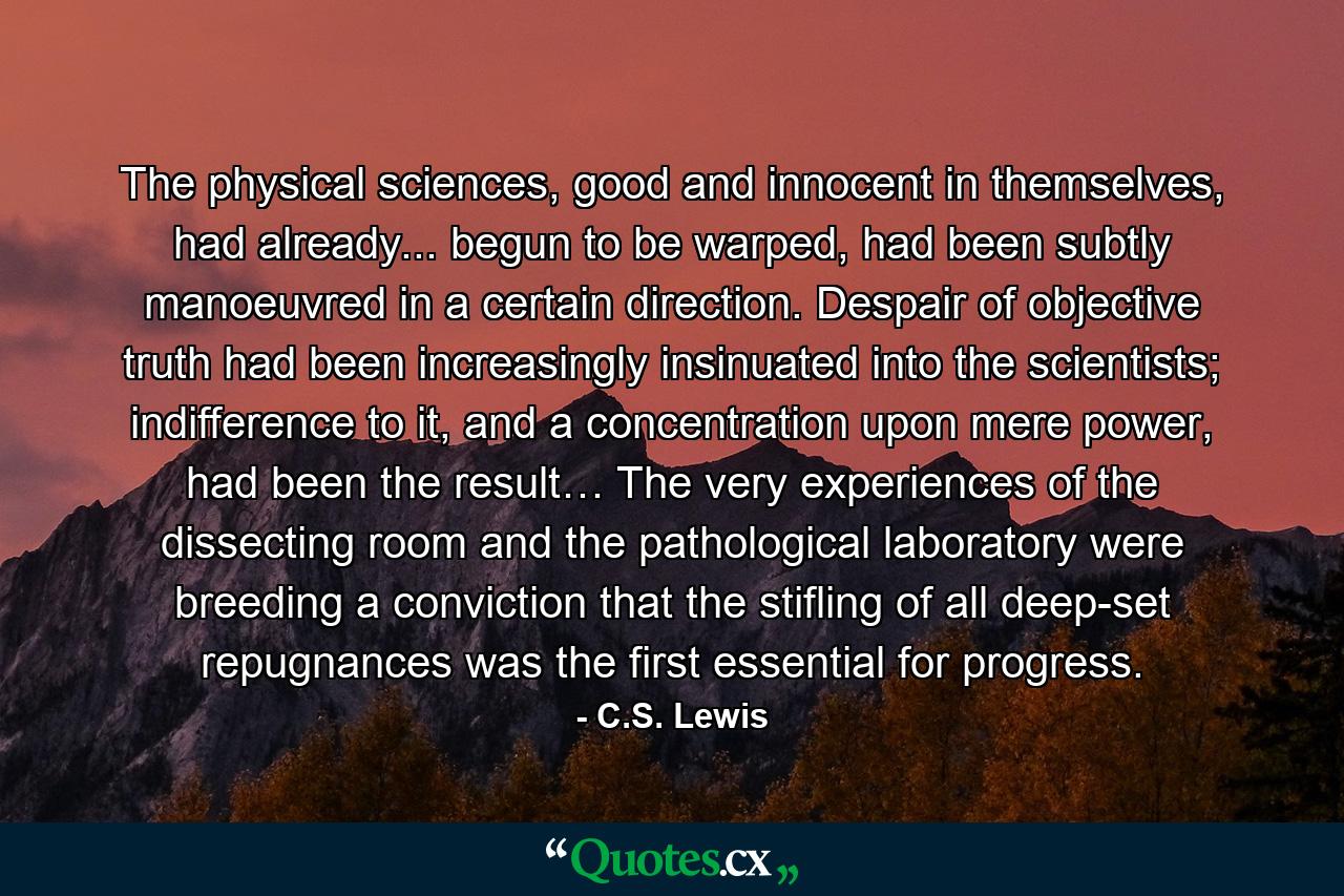 The physical sciences, good and innocent in themselves, had already... begun to be warped, had been subtly manoeuvred in a certain direction. Despair of objective truth had been increasingly insinuated into the scientists; indifference to it, and a concentration upon mere power, had been the result… The very experiences of the dissecting room and the pathological laboratory were breeding a conviction that the stifling of all deep-set repugnances was the first essential for progress. - Quote by C.S. Lewis