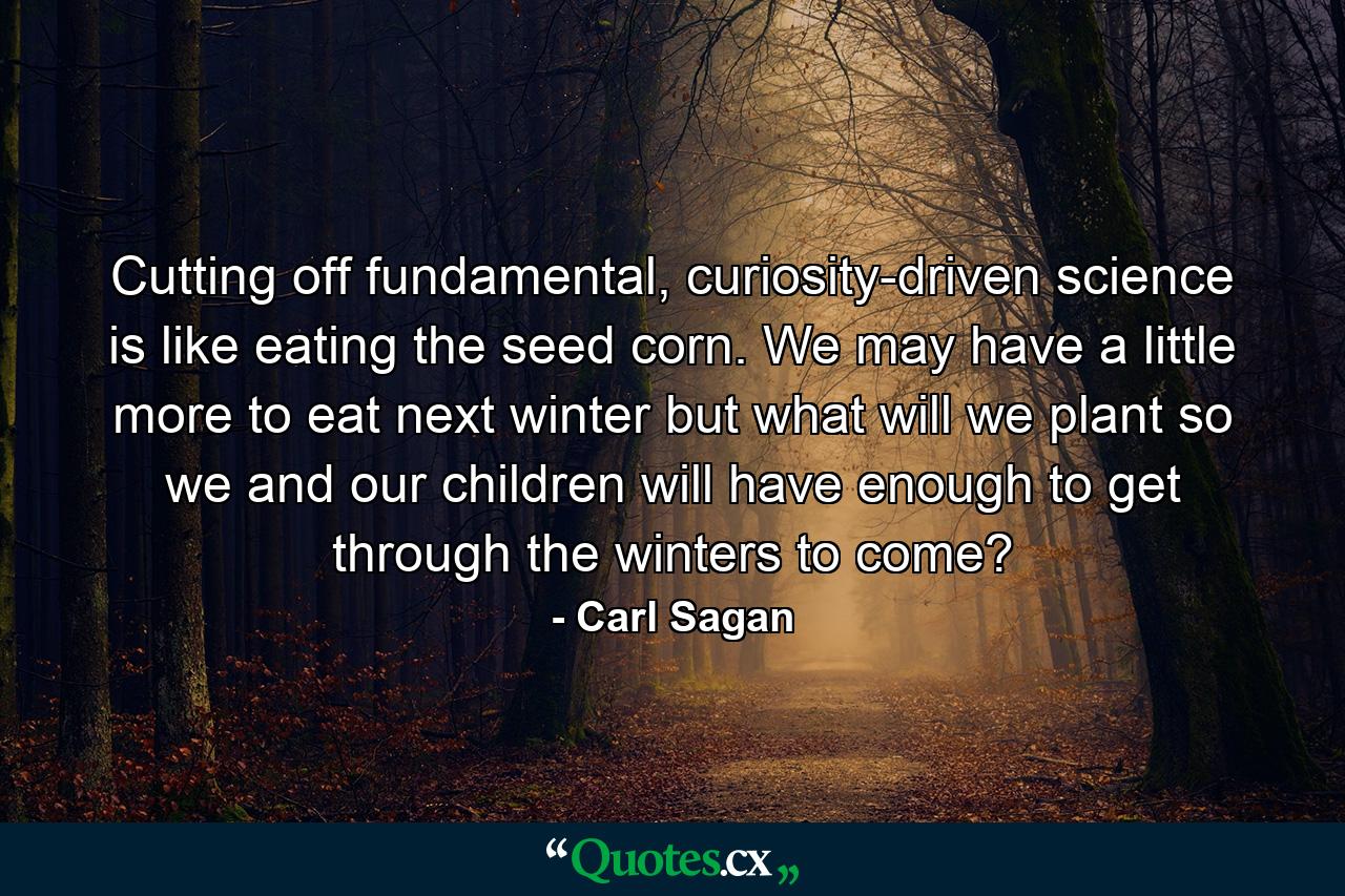 Cutting off fundamental, curiosity-driven science is like eating the seed corn. We may have a little more to eat next winter but what will we plant so we and our children will have enough to get through the winters to come? - Quote by Carl Sagan