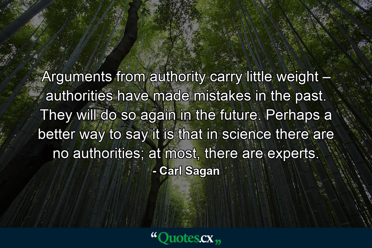 Arguments from authority carry little weight – authorities have made mistakes in the past. They will do so again in the future. Perhaps a better way to say it is that in science there are no authorities; at most, there are experts. - Quote by Carl Sagan