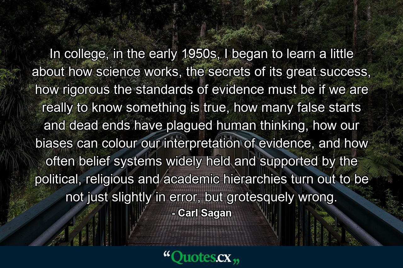 In college, in the early 1950s, I began to learn a little about how science works, the secrets of its great success, how rigorous the standards of evidence must be if we are really to know something is true, how many false starts and dead ends have plagued human thinking, how our biases can colour our interpretation of evidence, and how often belief systems widely held and supported by the political, religious and academic hierarchies turn out to be not just slightly in error, but grotesquely wrong. - Quote by Carl Sagan