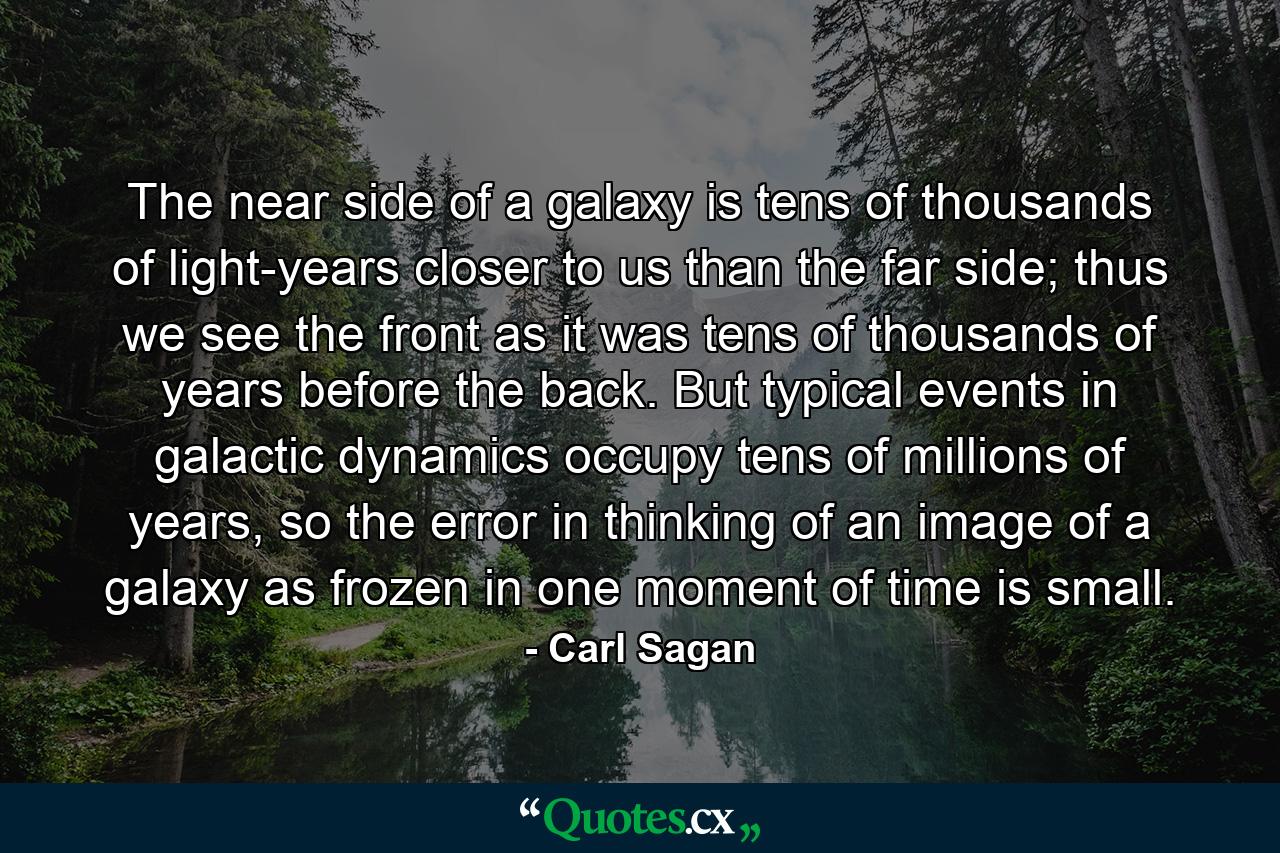 The near side of a galaxy is tens of thousands of light-years closer to us than the far side; thus we see the front as it was tens of thousands of years before the back. But typical events in galactic dynamics occupy tens of millions of years, so the error in thinking of an image of a galaxy as frozen in one moment of time is small. - Quote by Carl Sagan