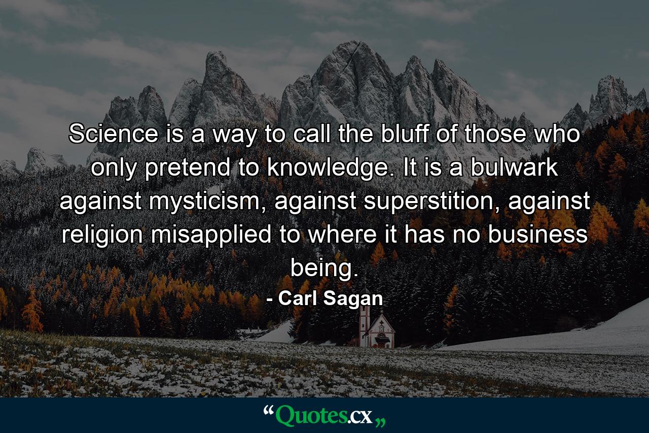 Science is a way to call the bluff of those who only pretend to knowledge. It is a bulwark against mysticism, against superstition, against religion misapplied to where it has no business being. - Quote by Carl Sagan