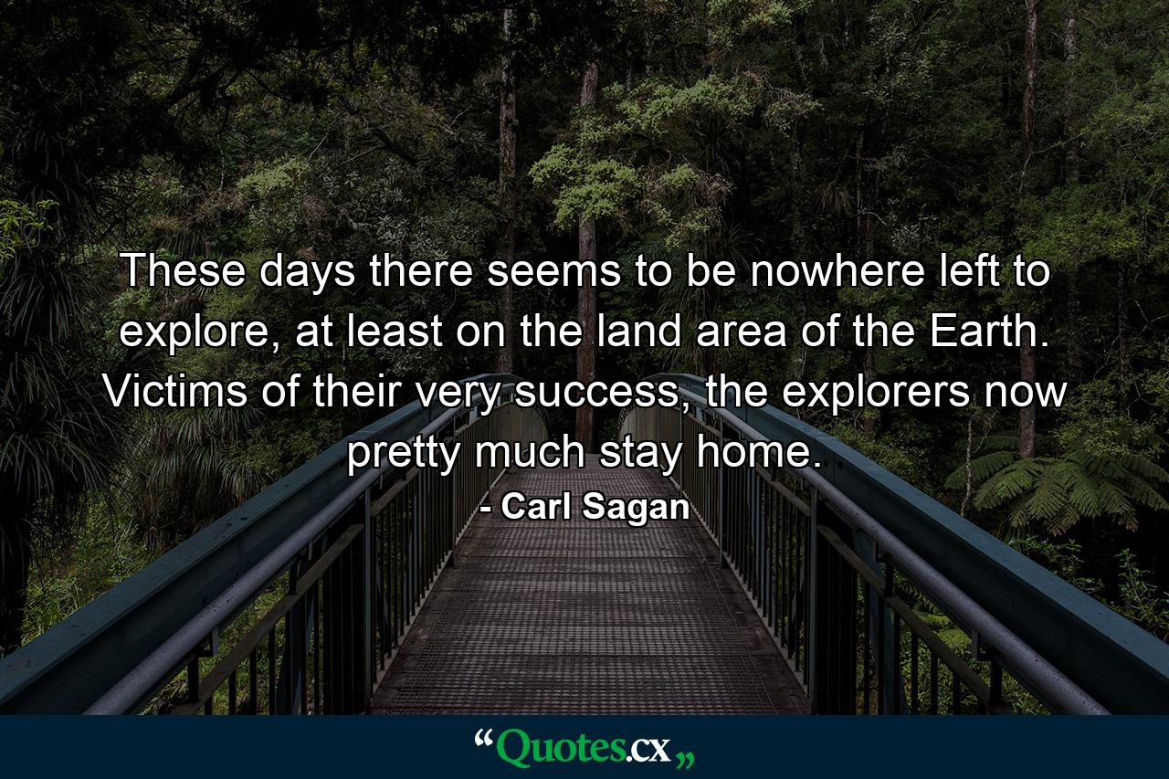 These days there seems to be nowhere left to explore, at least on the land area of the Earth. Victims of their very success, the explorers now pretty much stay home. - Quote by Carl Sagan