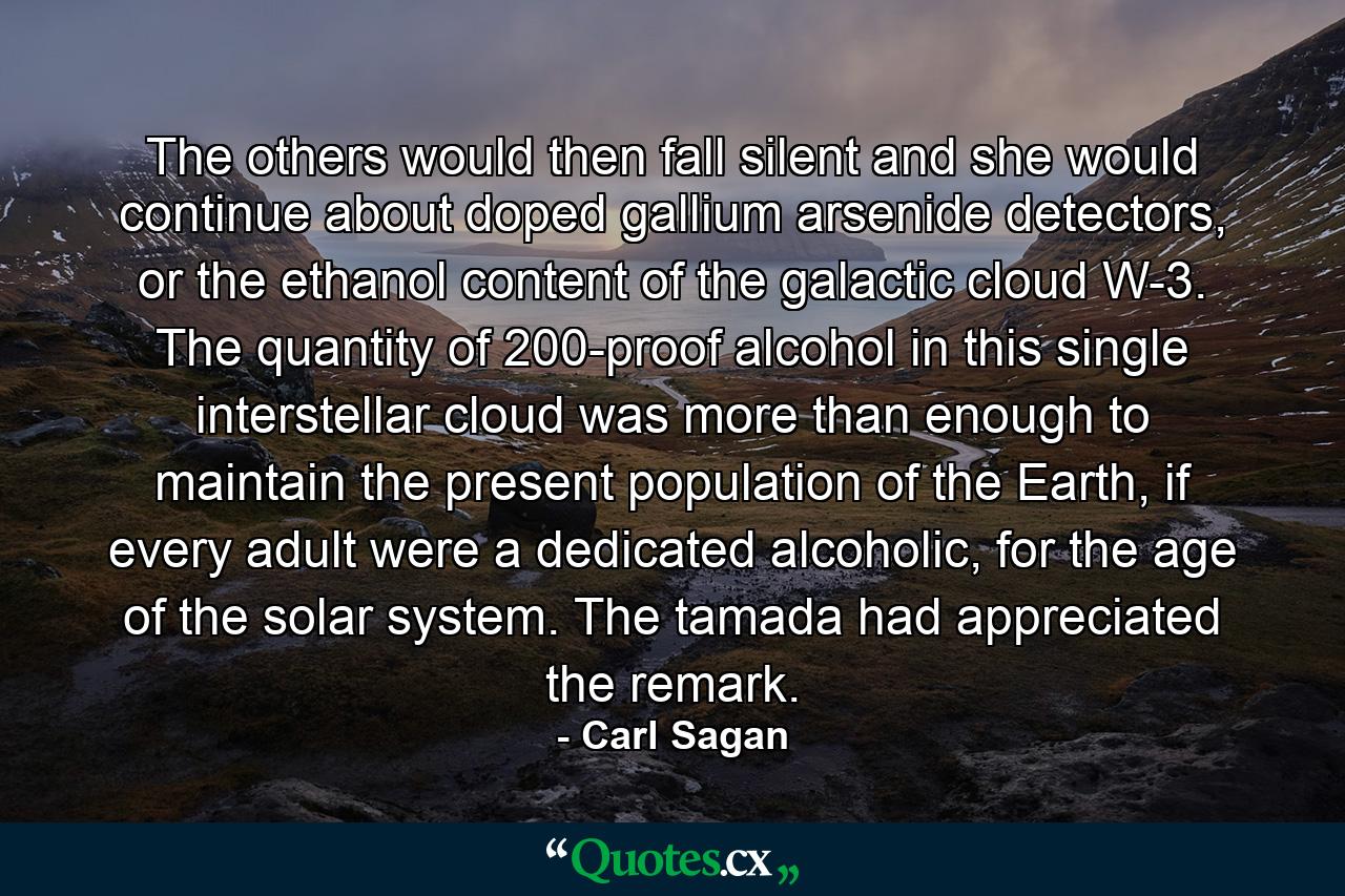 The others would then fall silent and she would continue about doped gallium arsenide detectors, or the ethanol content of the galactic cloud W-3. The quantity of 200-proof alcohol in this single interstellar cloud was more than enough to maintain the present population of the Earth, if every adult were a dedicated alcoholic, for the age of the solar system. The tamada had appreciated the remark. - Quote by Carl Sagan