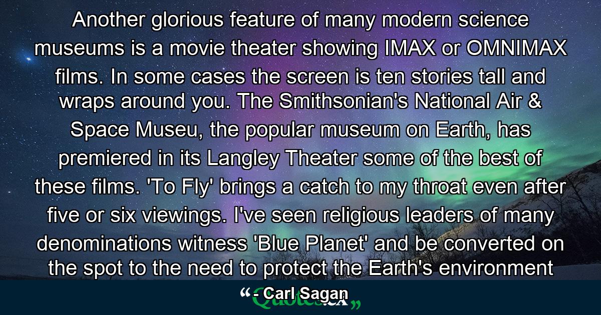 Another glorious feature of many modern science museums is a movie theater showing IMAX or OMNIMAX films. In some cases the screen is ten stories tall and wraps around you. The Smithsonian's National Air & Space Museu, the popular museum on Earth, has premiered in its Langley Theater some of the best of these films. 'To Fly' brings a catch to my throat even after five or six viewings. I've seen religious leaders of many denominations witness 'Blue Planet' and be converted on the spot to the need to protect the Earth's environment - Quote by Carl Sagan