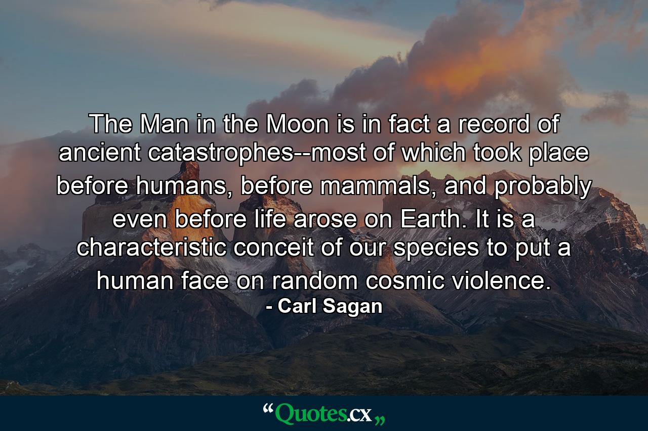 The Man in the Moon is in fact a record of ancient catastrophes--most of which took place before humans, before mammals, and probably even before life arose on Earth. It is a characteristic conceit of our species to put a human face on random cosmic violence. - Quote by Carl Sagan