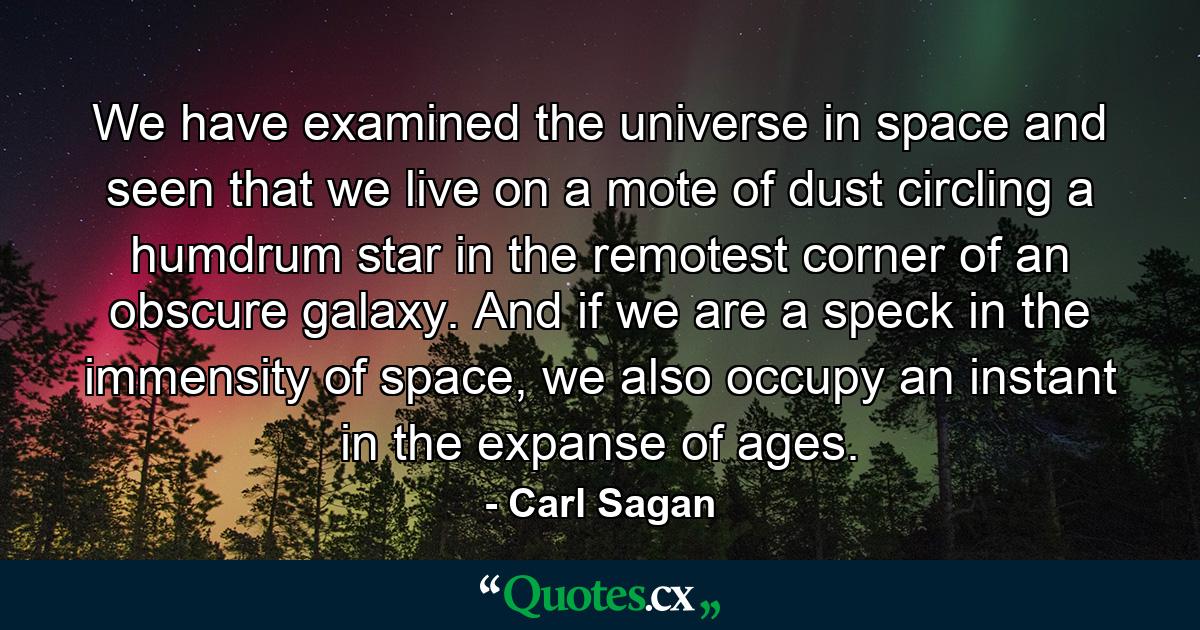 We have examined the universe in space and seen that we live on a mote of dust circling a humdrum star in the remotest corner of an obscure galaxy. And if we are a speck in the immensity of space, we also occupy an instant in the expanse of ages. - Quote by Carl Sagan