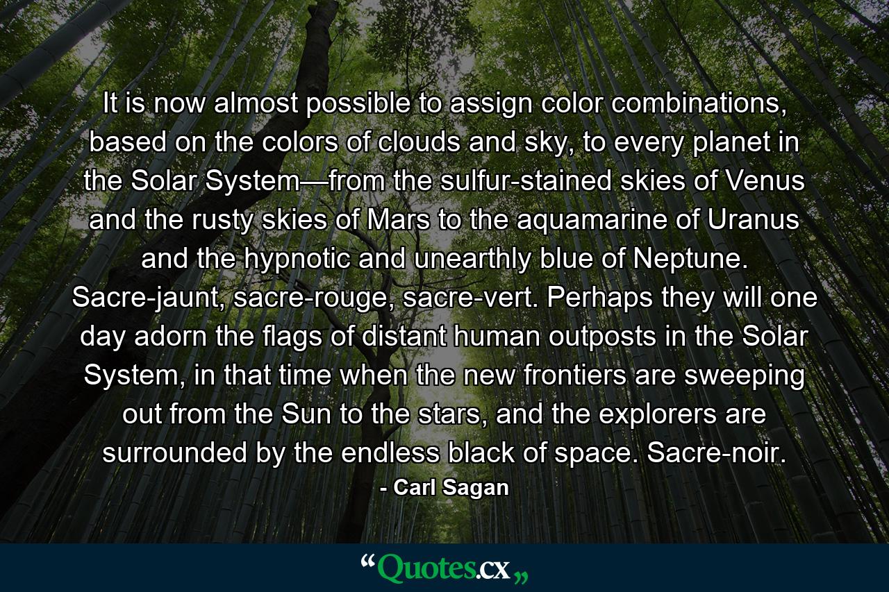 It is now almost possible to assign color combinations, based on the colors of clouds and sky, to every planet in the Solar System—from the sulfur-stained skies of Venus and the rusty skies of Mars to the aquamarine of Uranus and the hypnotic and unearthly blue of Neptune. Sacre-jaunt, sacre-rouge, sacre-vert. Perhaps they will one day adorn the flags of distant human outposts in the Solar System, in that time when the new frontiers are sweeping out from the Sun to the stars, and the explorers are surrounded by the endless black of space. Sacre-noir. - Quote by Carl Sagan