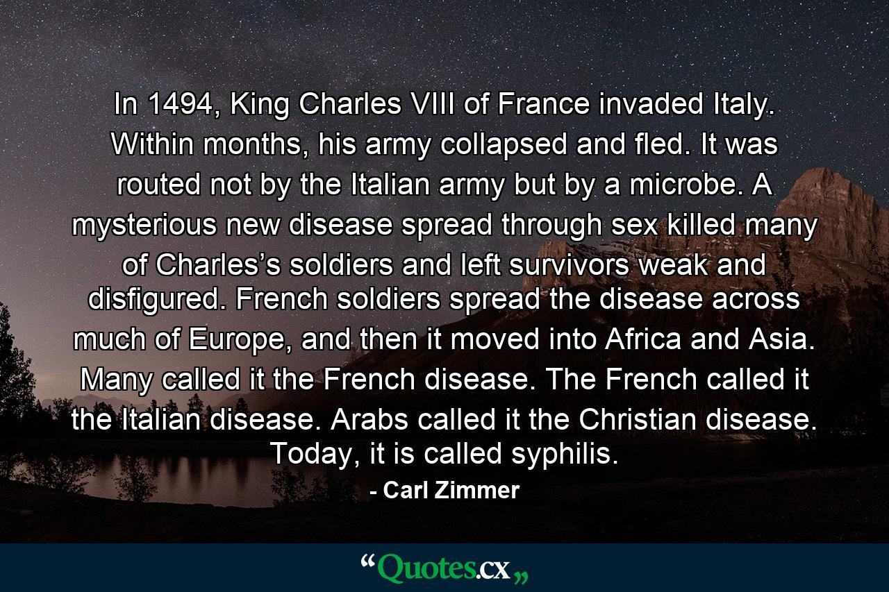 In 1494, King Charles VIII of France invaded Italy. Within months, his army collapsed and fled. It was routed not by the Italian army but by a microbe. A mysterious new disease spread through sex killed many of Charles’s soldiers and left survivors weak and disfigured. French soldiers spread the disease across much of Europe, and then it moved into Africa and Asia. Many called it the French disease. The French called it the Italian disease. Arabs called it the Christian disease. Today, it is called syphilis. - Quote by Carl Zimmer