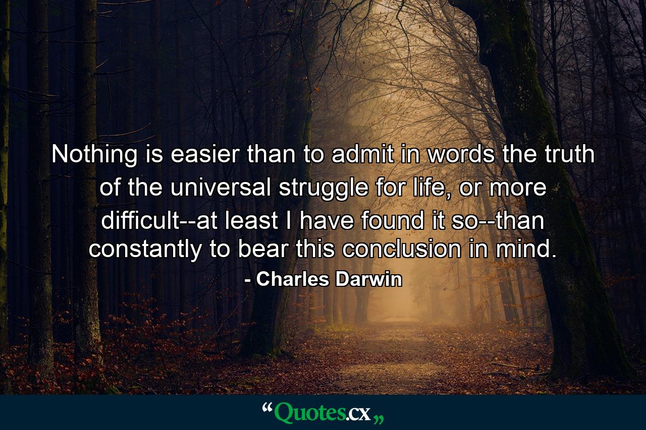 Nothing is easier than to admit in words the truth of the universal struggle for life, or more difficult--at least I have found it so--than constantly to bear this conclusion in mind. - Quote by Charles Darwin