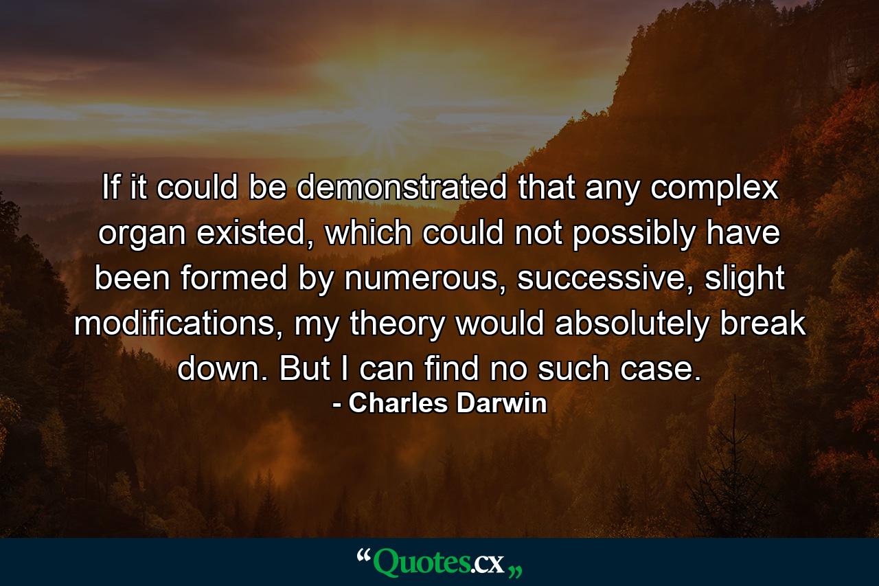 If it could be demonstrated that any complex organ existed, which could not possibly have been formed by numerous, successive, slight modifications, my theory would absolutely break down. But I can find no such case. - Quote by Charles Darwin