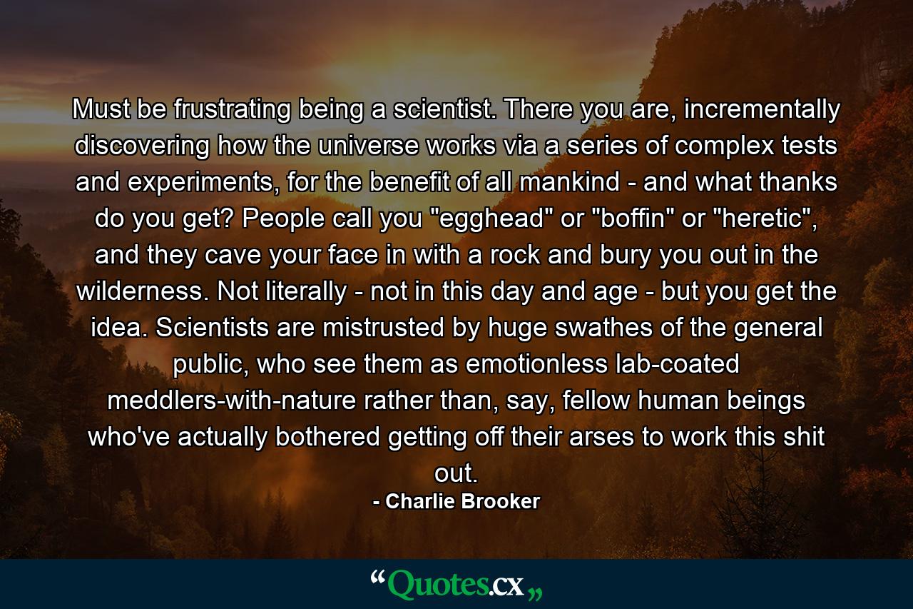 Must be frustrating being a scientist. There you are, incrementally discovering how the universe works via a series of complex tests and experiments, for the benefit of all mankind - and what thanks do you get? People call you 