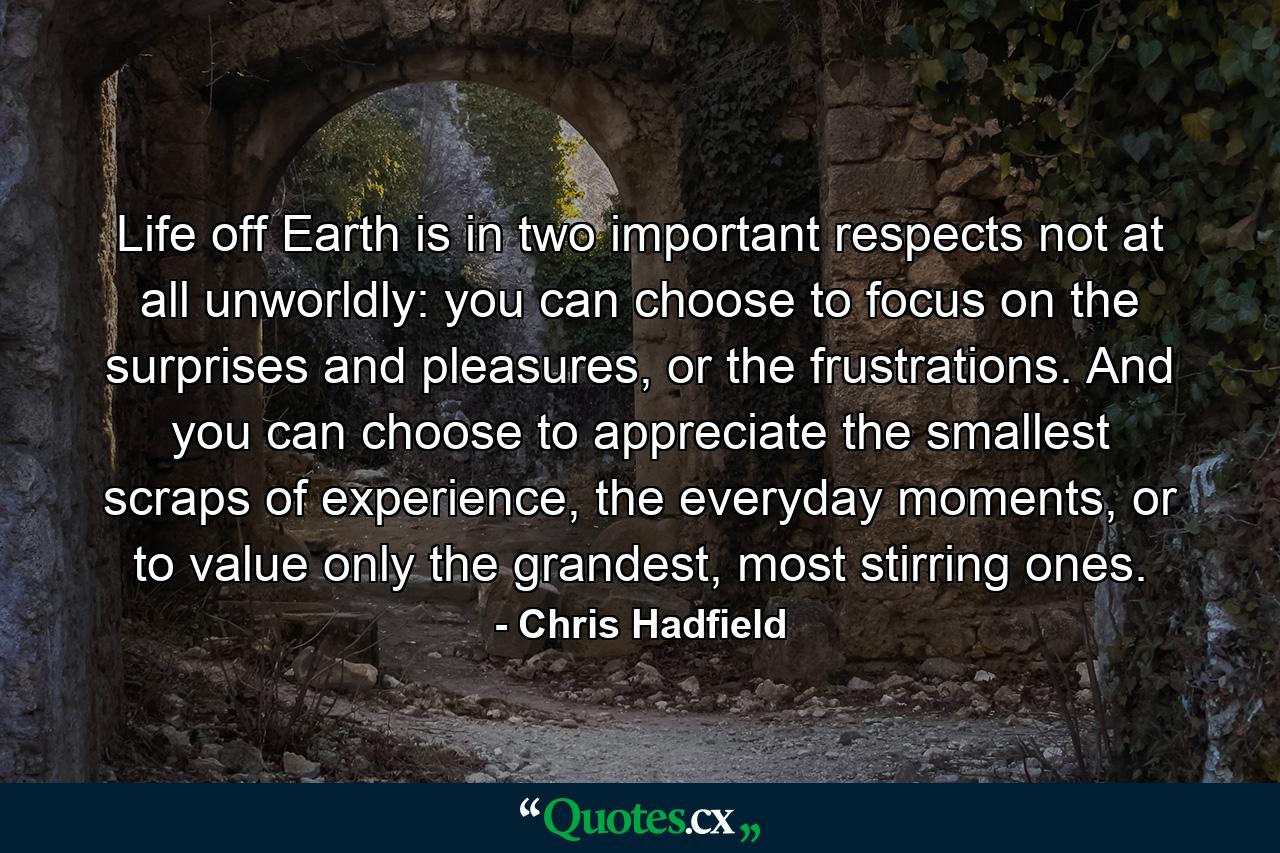 Life off Earth is in two important respects not at all unworldly: you can choose to focus on the surprises and pleasures, or the frustrations. And you can choose to appreciate the smallest scraps of experience, the everyday moments, or to value only the grandest, most stirring ones. - Quote by Chris Hadfield