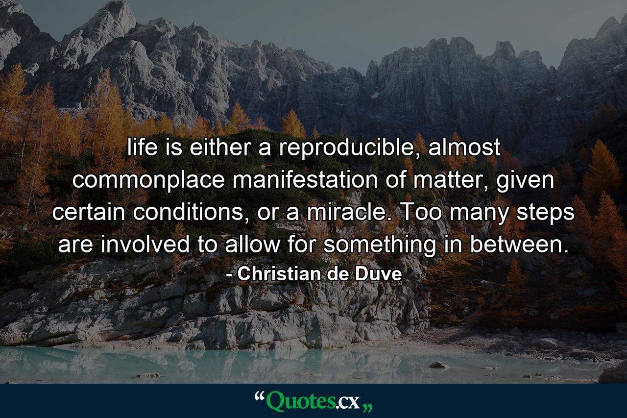 life is either a reproducible, almost commonplace manifestation of matter, given certain conditions, or a miracle. Too many steps are involved to allow for something in between. - Quote by Christian de Duve