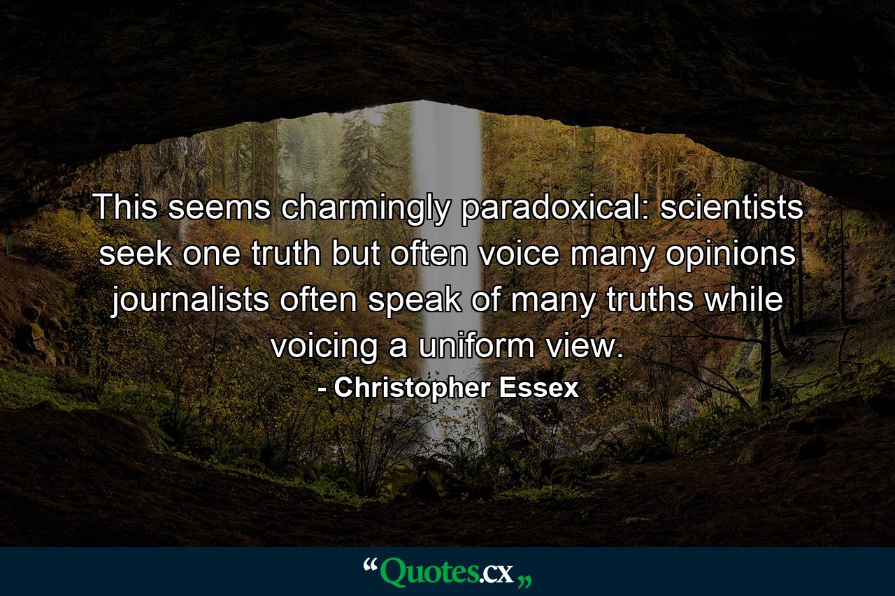 This seems charmingly paradoxical: scientists seek one truth but often voice many opinions journalists often speak of many truths while voicing a uniform view. - Quote by Christopher Essex