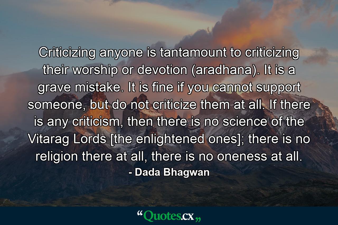 Criticizing anyone is tantamount to criticizing their worship or devotion (aradhana). It is a grave mistake. It is fine if you cannot support someone, but do not criticize them at all. If there is any criticism, then there is no science of the Vitarag Lords [the enlightened ones]; there is no religion there at all, there is no oneness at all. - Quote by Dada Bhagwan