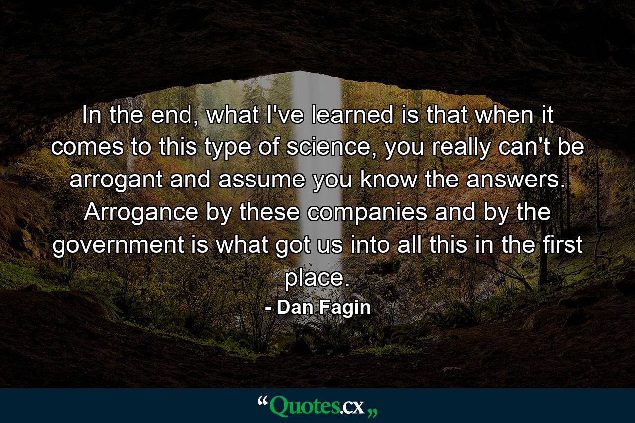 In the end, what I've learned is that when it comes to this type of science, you really can't be arrogant and assume you know the answers. Arrogance by these companies and by the government is what got us into all this in the first place. - Quote by Dan Fagin