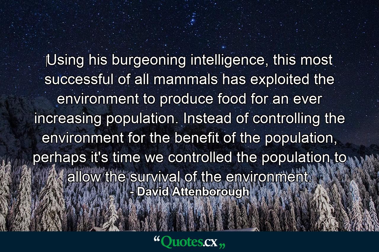 ‎Using his burgeoning intelligence, this most successful of all mammals has exploited the environment to produce food for an ever increasing population. Instead of controlling the environment for the benefit of the population, perhaps it's time we controlled the population to allow the survival of the environment. - Quote by David Attenborough