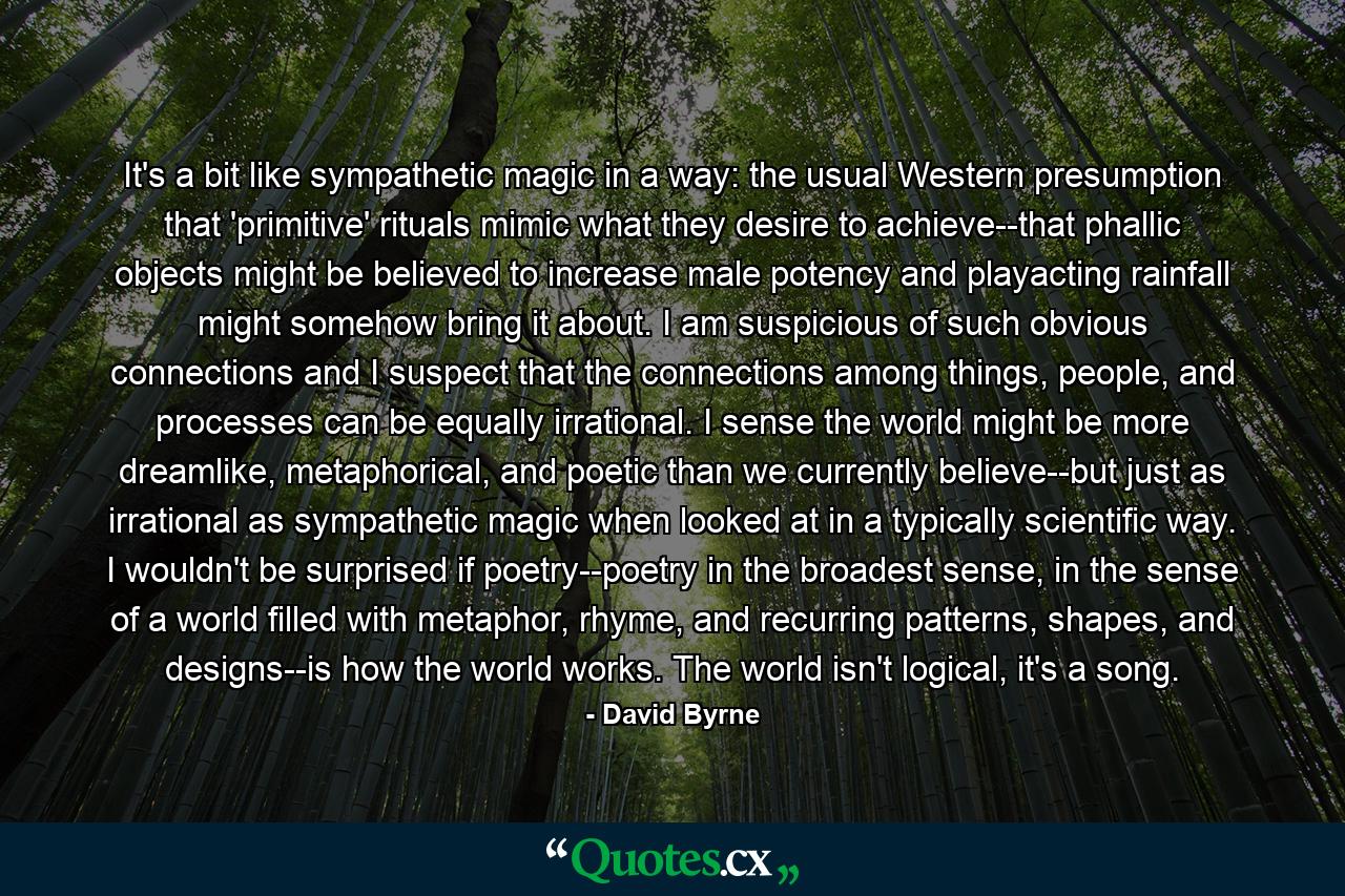 It's a bit like sympathetic magic in a way: the usual Western presumption that 'primitive' rituals mimic what they desire to achieve--that phallic objects might be believed to increase male potency and playacting rainfall might somehow bring it about. I am suspicious of such obvious connections and I suspect that the connections among things, people, and processes can be equally irrational. I sense the world might be more dreamlike, metaphorical, and poetic than we currently believe--but just as irrational as sympathetic magic when looked at in a typically scientific way. I wouldn't be surprised if poetry--poetry in the broadest sense, in the sense of a world filled with metaphor, rhyme, and recurring patterns, shapes, and designs--is how the world works. The world isn't logical, it's a song. - Quote by David Byrne