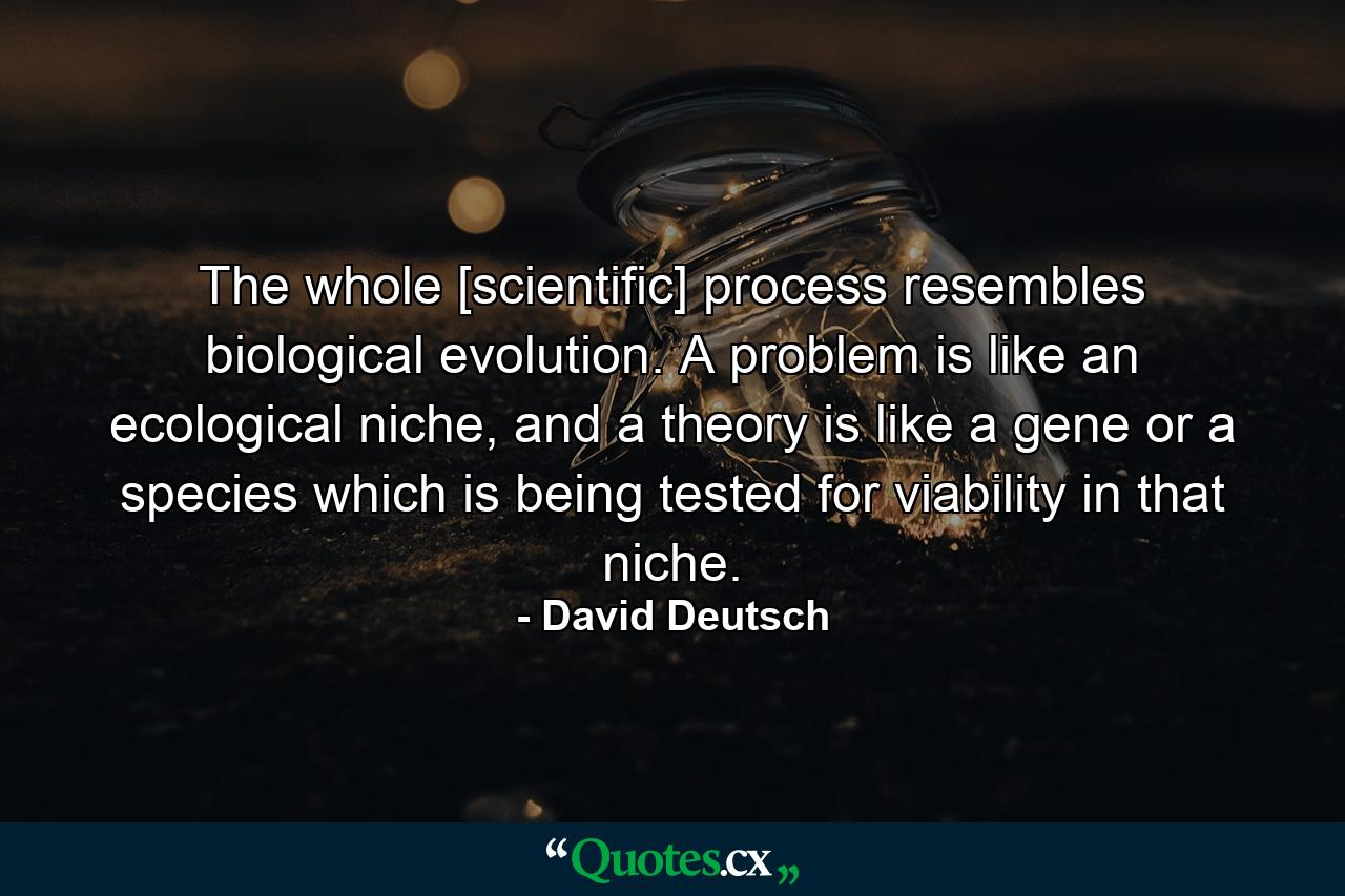 The whole [scientific] process resembles biological evolution. A problem is like an ecological niche, and a theory is like a gene or a species which is being tested for viability in that niche. - Quote by David Deutsch