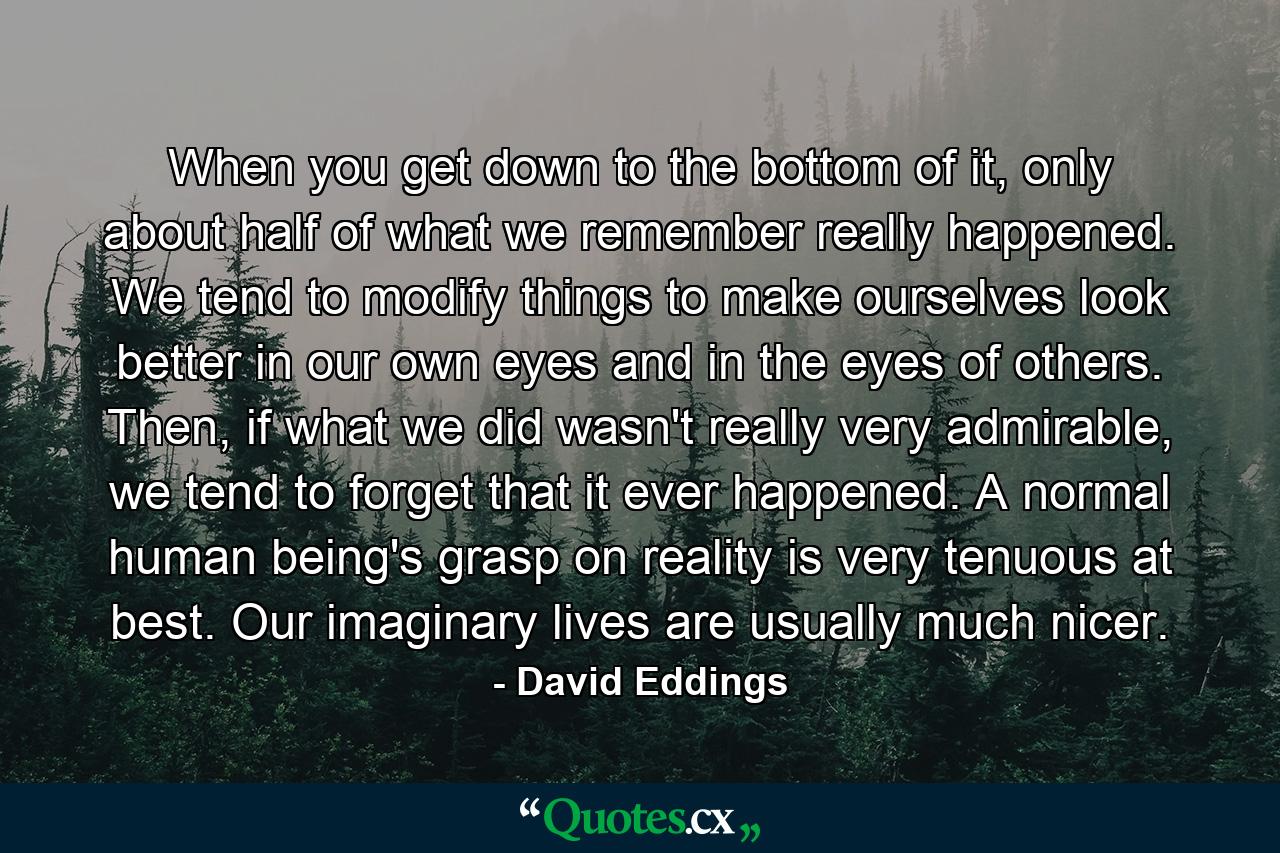 When you get down to the bottom of it, only about half of what we remember really happened. We tend to modify things to make ourselves look better in our own eyes and in the eyes of others. Then, if what we did wasn't really very admirable, we tend to forget that it ever happened. A normal human being's grasp on reality is very tenuous at best. Our imaginary lives are usually much nicer. - Quote by David Eddings