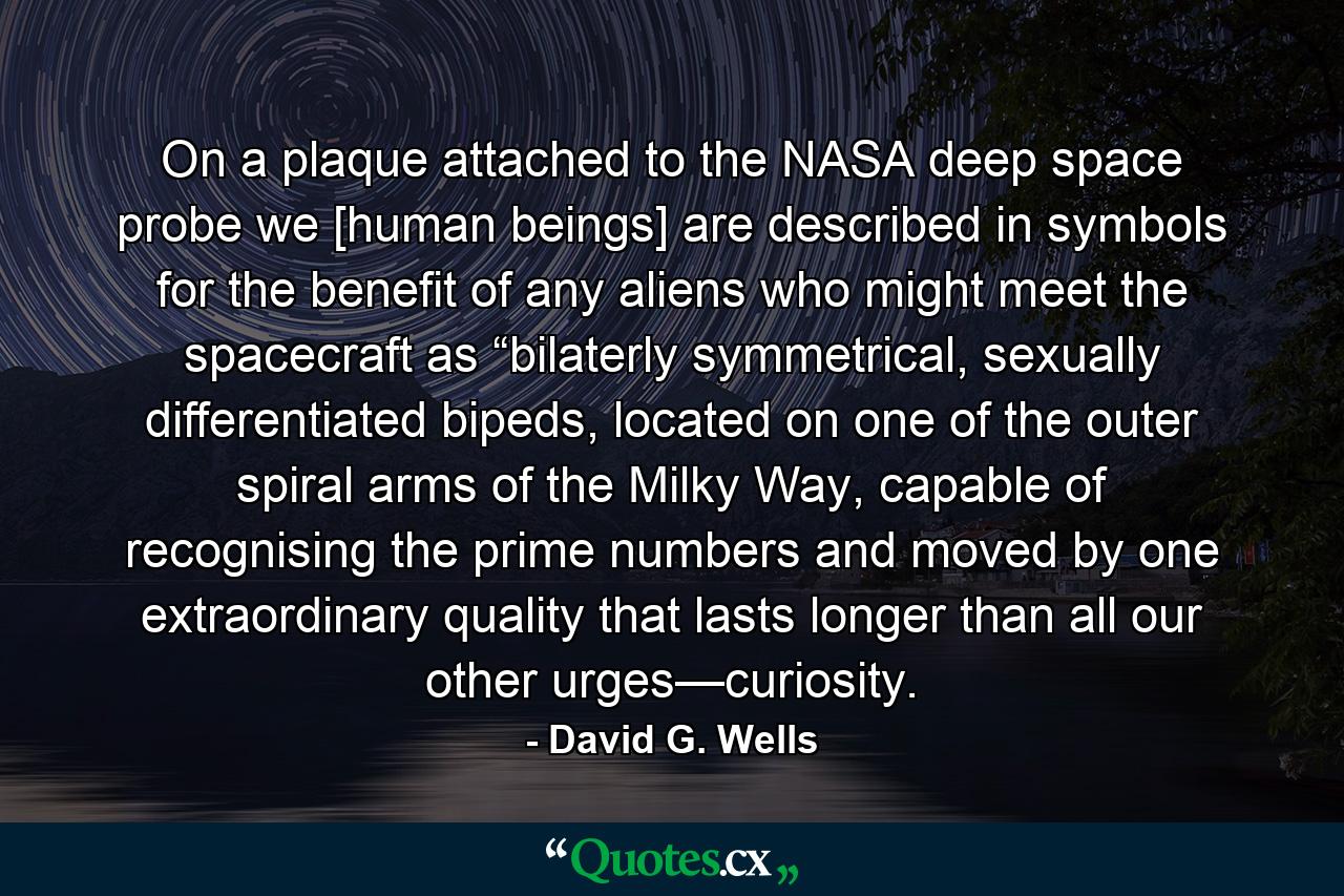 On a plaque attached to the NASA deep space probe we [human beings] are described in symbols for the benefit of any aliens who might meet the spacecraft as “bilaterly symmetrical, sexually differentiated bipeds, located on one of the outer spiral arms of the Milky Way, capable of recognising the prime numbers and moved by one extraordinary quality that lasts longer than all our other urges—curiosity. - Quote by David G. Wells