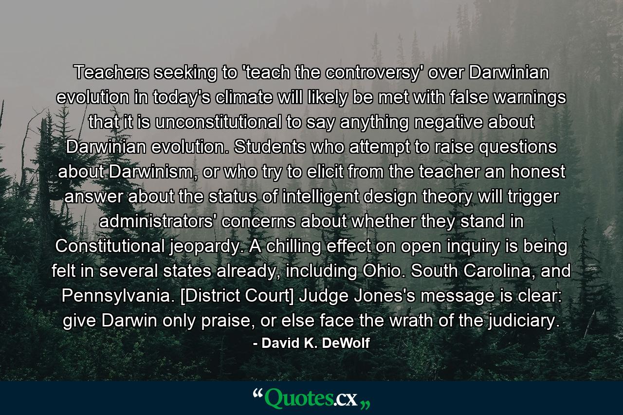 Teachers seeking to 'teach the controversy' over Darwinian evolution in today's climate will likely be met with false warnings that it is unconstitutional to say anything negative about Darwinian evolution. Students who attempt to raise questions about Darwinism, or who try to elicit from the teacher an honest answer about the status of intelligent design theory will trigger administrators' concerns about whether they stand in Constitutional jeopardy. A chilling effect on open inquiry is being felt in several states already, including Ohio. South Carolina, and Pennsylvania. [District Court] Judge Jones's message is clear: give Darwin only praise, or else face the wrath of the judiciary. - Quote by David K. DeWolf