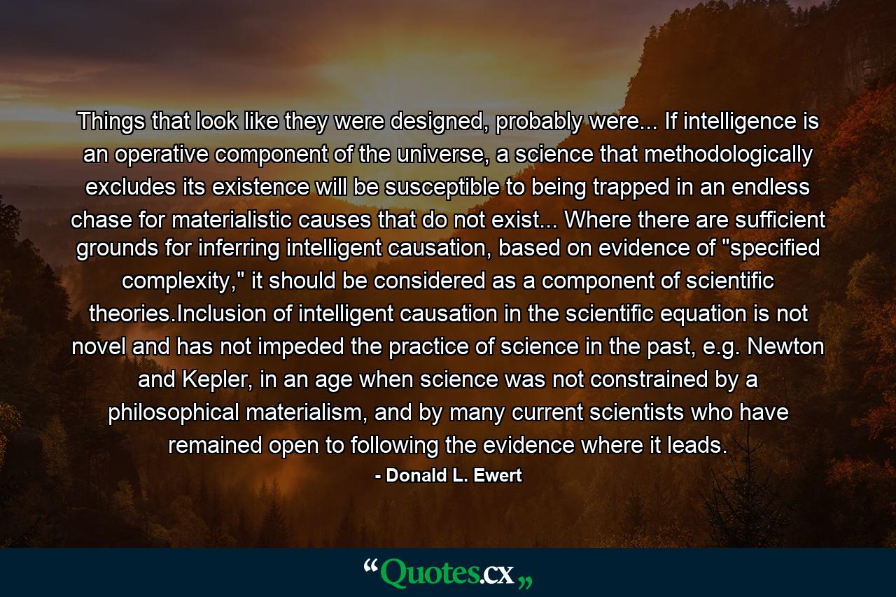 Things that look like they were designed, probably were... If intelligence is an operative component of the universe, a science that methodologically excludes its existence will be susceptible to being trapped in an endless chase for materialistic causes that do not exist... Where there are sufficient grounds for inferring intelligent causation, based on evidence of 