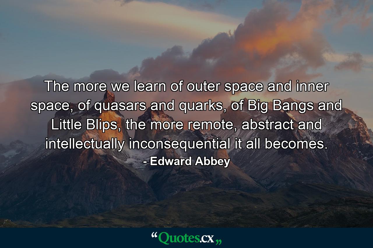 The more we learn of outer space and inner space, of quasars and quarks, of Big Bangs and Little Blips, the more remote, abstract and intellectually inconsequential it all becomes. - Quote by Edward Abbey