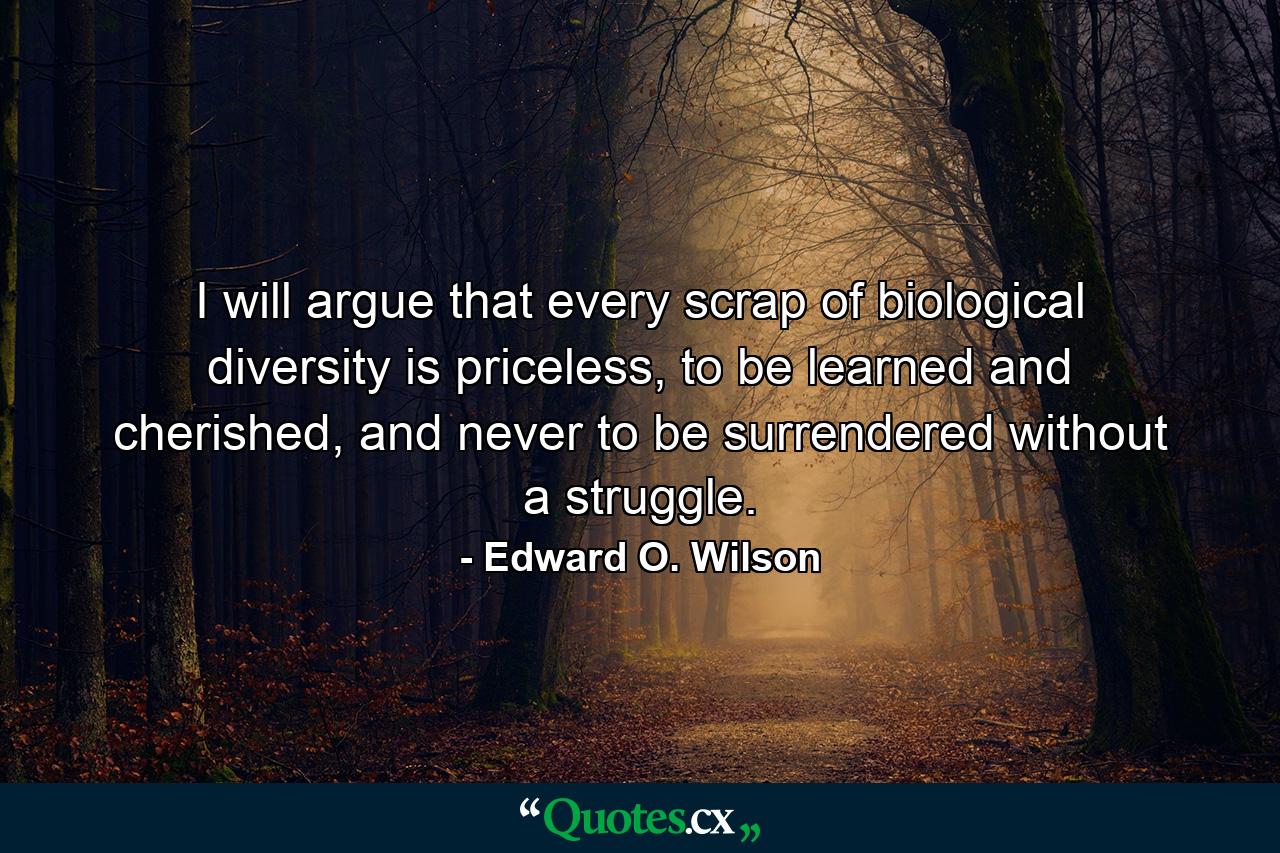 I will argue that every scrap of biological diversity is priceless, to be learned and cherished, and never to be surrendered without a struggle. - Quote by Edward O. Wilson