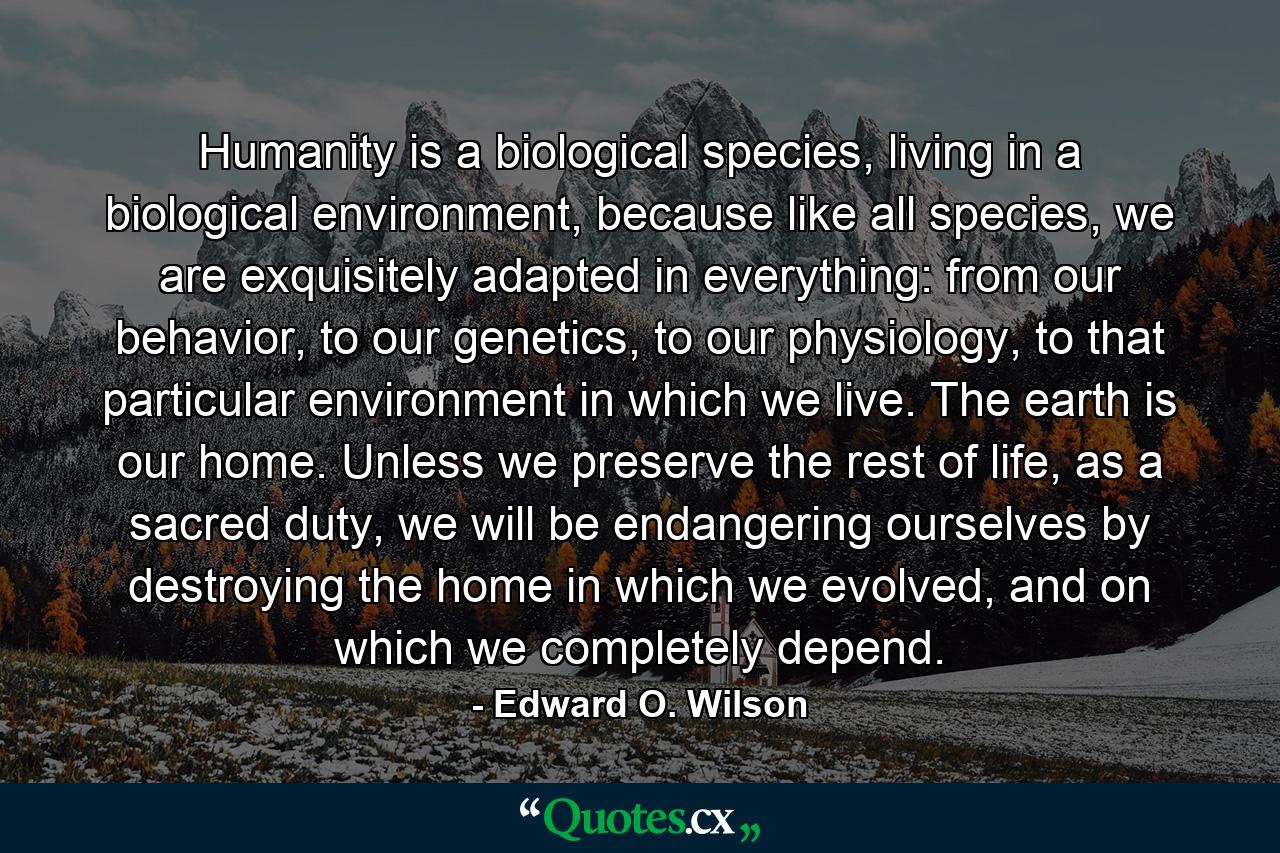 Humanity is a biological species, living in a biological environment, because like all species, we are exquisitely adapted in everything: from our behavior, to our genetics, to our physiology, to that particular environment in which we live. The earth is our home. Unless we preserve the rest of life, as a sacred duty, we will be endangering ourselves by destroying the home in which we evolved, and on which we completely depend. - Quote by Edward O. Wilson