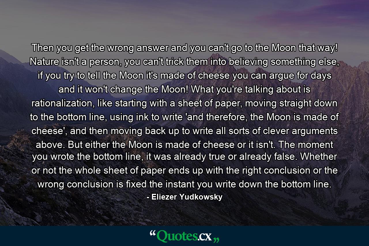 Then you get the wrong answer and you can't go to the Moon that way! Nature isn't a person, you can't trick them into believing something else, if you try to tell the Moon it's made of cheese you can argue for days and it won't change the Moon! What you're talking about is rationalization, like starting with a sheet of paper, moving straight down to the bottom line, using ink to write 'and therefore, the Moon is made of cheese', and then moving back up to write all sorts of clever arguments above. But either the Moon is made of cheese or it isn't. The moment you wrote the bottom line, it was already true or already false. Whether or not the whole sheet of paper ends up with the right conclusion or the wrong conclusion is fixed the instant you write down the bottom line. - Quote by Eliezer Yudkowsky