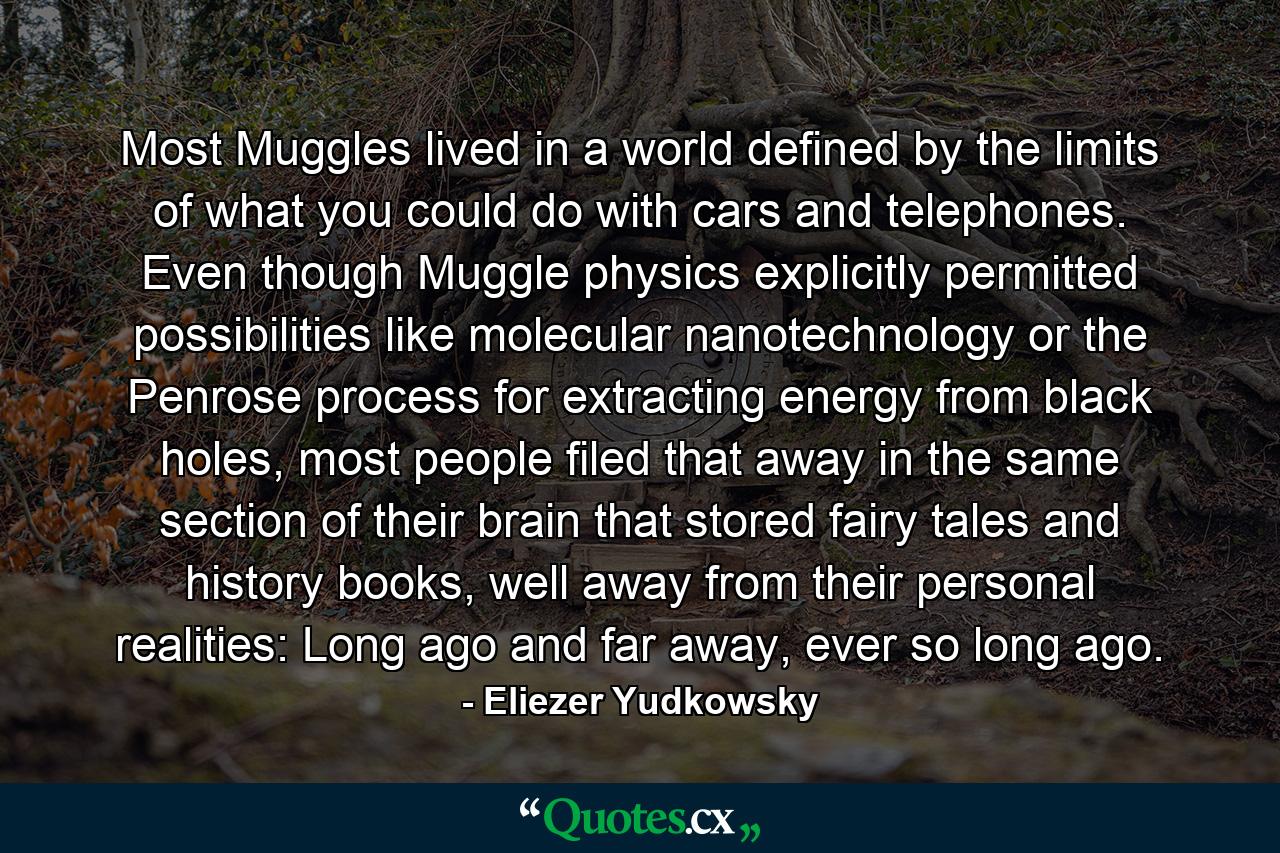 Most Muggles lived in a world defined by the limits of what you could do with cars and telephones. Even though Muggle physics explicitly permitted possibilities like molecular nanotechnology or the Penrose process for extracting energy from black holes, most people filed that away in the same section of their brain that stored fairy tales and history books, well away from their personal realities: Long ago and far away, ever so long ago. - Quote by Eliezer Yudkowsky