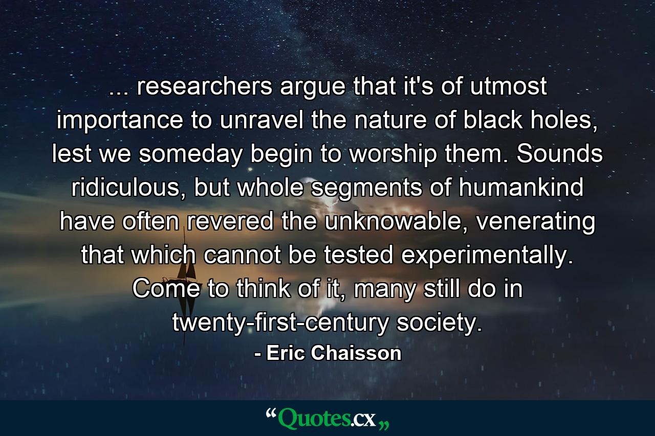 ... researchers argue that it's of utmost importance to unravel the nature of black holes, lest we someday begin to worship them. Sounds ridiculous, but whole segments of humankind have often revered the unknowable, venerating that which cannot be tested experimentally. Come to think of it, many still do in twenty-first-century society. - Quote by Eric Chaisson