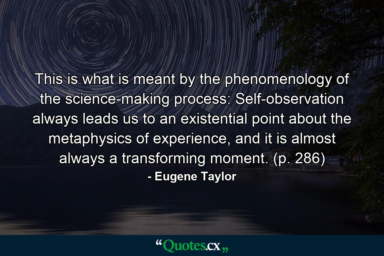 This is what is meant by the phenomenology of the science-making process: Self-observation always leads us to an existential point about the metaphysics of experience, and it is almost always a transforming moment. (p. 286) - Quote by Eugene Taylor