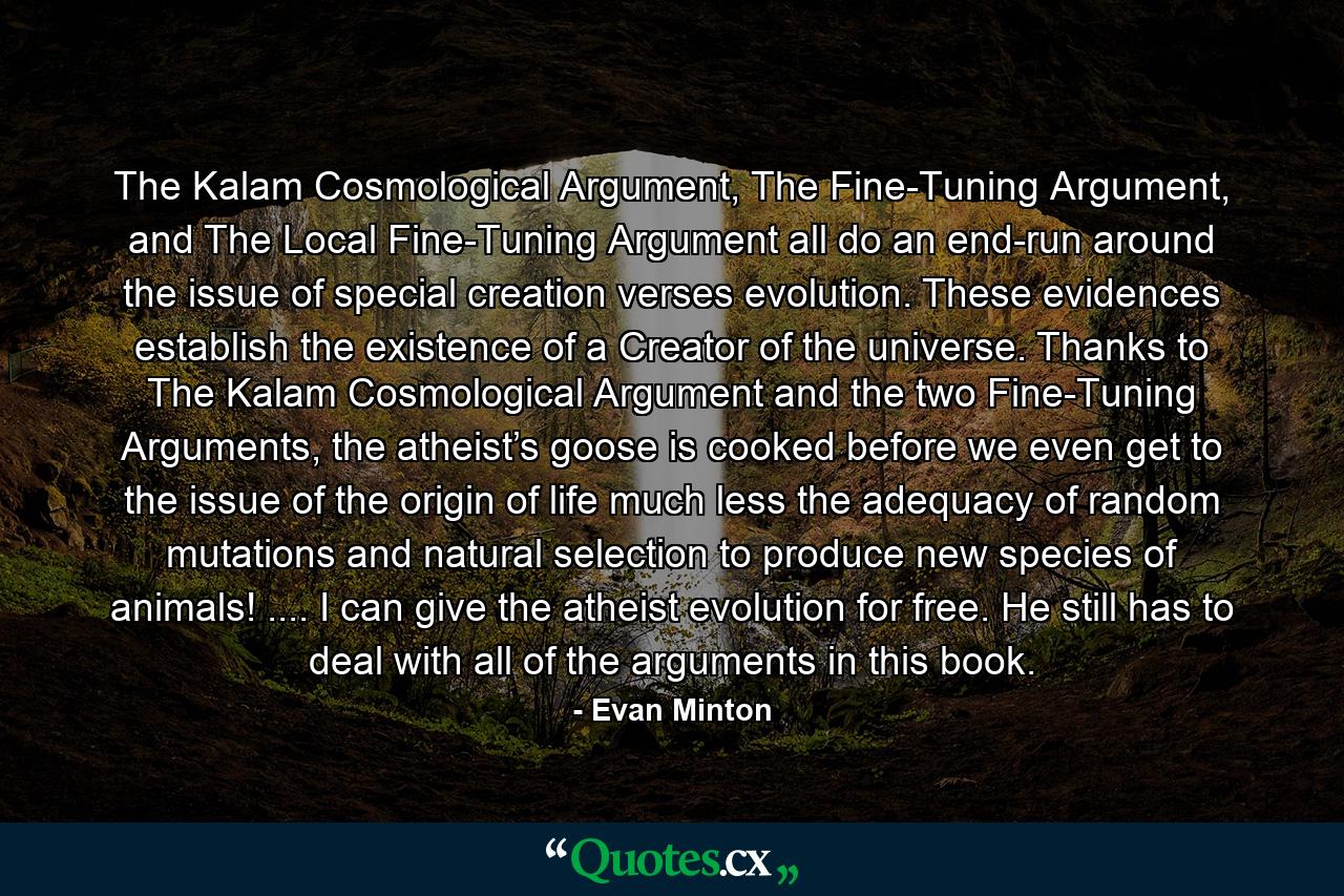 The Kalam Cosmological Argument, The Fine-Tuning Argument, and The Local Fine-Tuning Argument all do an end-run around the issue of special creation verses evolution. These evidences establish the existence of a Creator of the universe. Thanks to The Kalam Cosmological Argument and the two Fine-Tuning Arguments, the atheist’s goose is cooked before we even get to the issue of the origin of life much less the adequacy of random mutations and natural selection to produce new species of animals! .... I can give the atheist evolution for free. He still has to deal with all of the arguments in this book. - Quote by Evan Minton