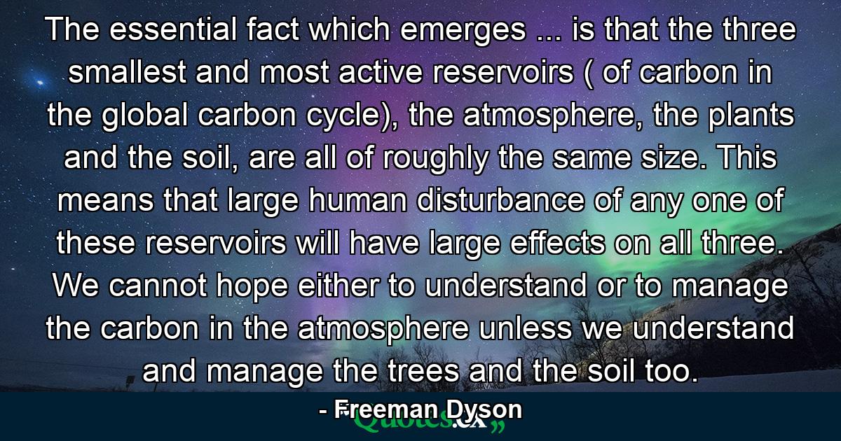 The essential fact which emerges ... is that the three smallest and most active reservoirs ( of carbon in the global carbon cycle), the atmosphere, the plants and the soil, are all of roughly the same size. This means that large human disturbance of any one of these reservoirs will have large effects on all three. We cannot hope either to understand or to manage the carbon in the atmosphere unless we understand and manage the trees and the soil too. - Quote by Freeman Dyson