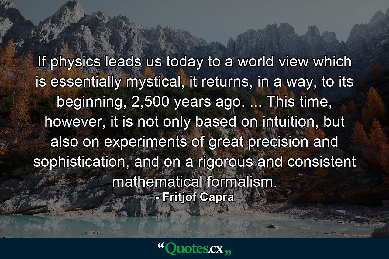 If physics leads us today to a world view which is essentially mystical, it returns, in a way, to its beginning, 2,500 years ago. ... This time, however, it is not only based on intuition, but also on experiments of great precision and sophistication, and on a rigorous and consistent mathematical formalism. - Quote by Fritjof Capra