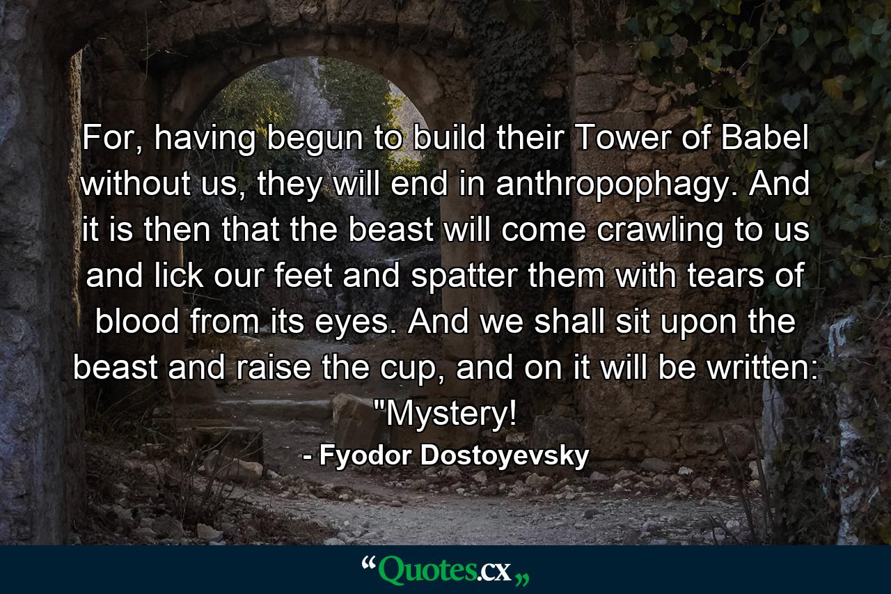 For, having begun to build their Tower of Babel without us, they will end in anthropophagy. And it is then that the beast will come crawling to us and lick our feet and spatter them with tears of blood from its eyes. And we shall sit upon the beast and raise the cup, and on it will be written: 