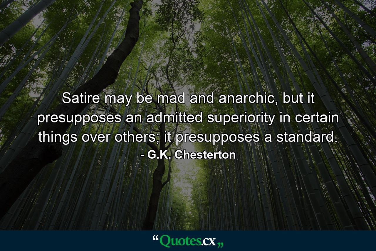 Satire may be mad and anarchic, but it presupposes an admitted superiority in certain things over others; it presupposes a standard. - Quote by G.K. Chesterton