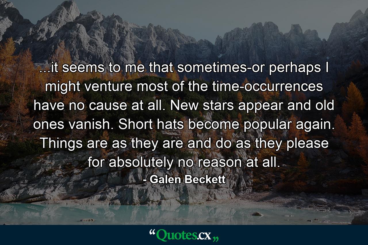 ...it seems to me that sometimes-or perhaps I might venture most of the time-occurrences have no cause at all. New stars appear and old ones vanish. Short hats become popular again. Things are as they are and do as they please for absolutely no reason at all. - Quote by Galen Beckett