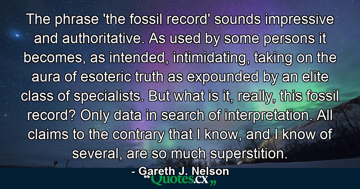 The phrase 'the fossil record' sounds impressive and authoritative. As used by some persons it becomes, as intended, intimidating, taking on the aura of esoteric truth as expounded by an elite class of specialists. But what is it, really, this fossil record? Only data in search of interpretation. All claims to the contrary that I know, and I know of several, are so much superstition. - Quote by Gareth J. Nelson