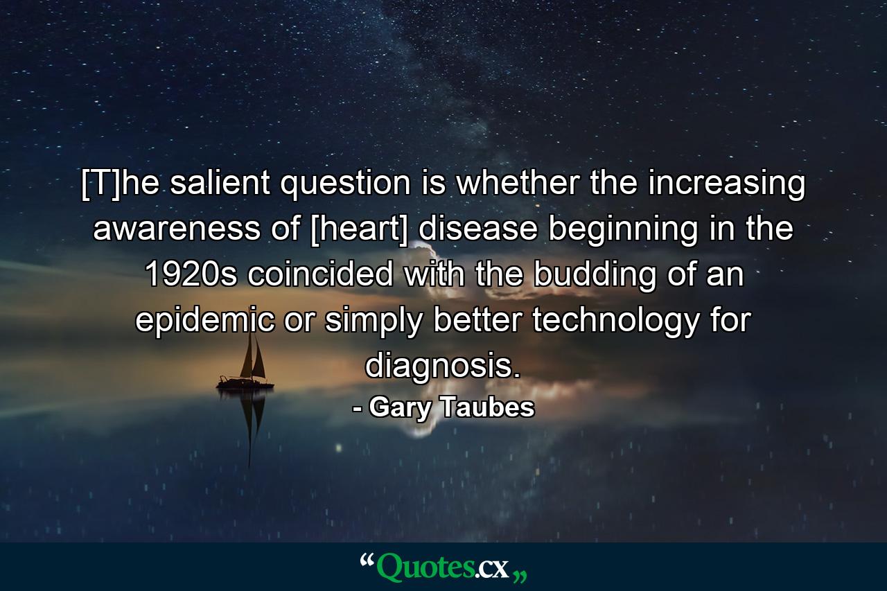 [T]he salient question is whether the increasing awareness of [heart] disease beginning in the 1920s coincided with the budding of an epidemic or simply better technology for diagnosis. - Quote by Gary Taubes