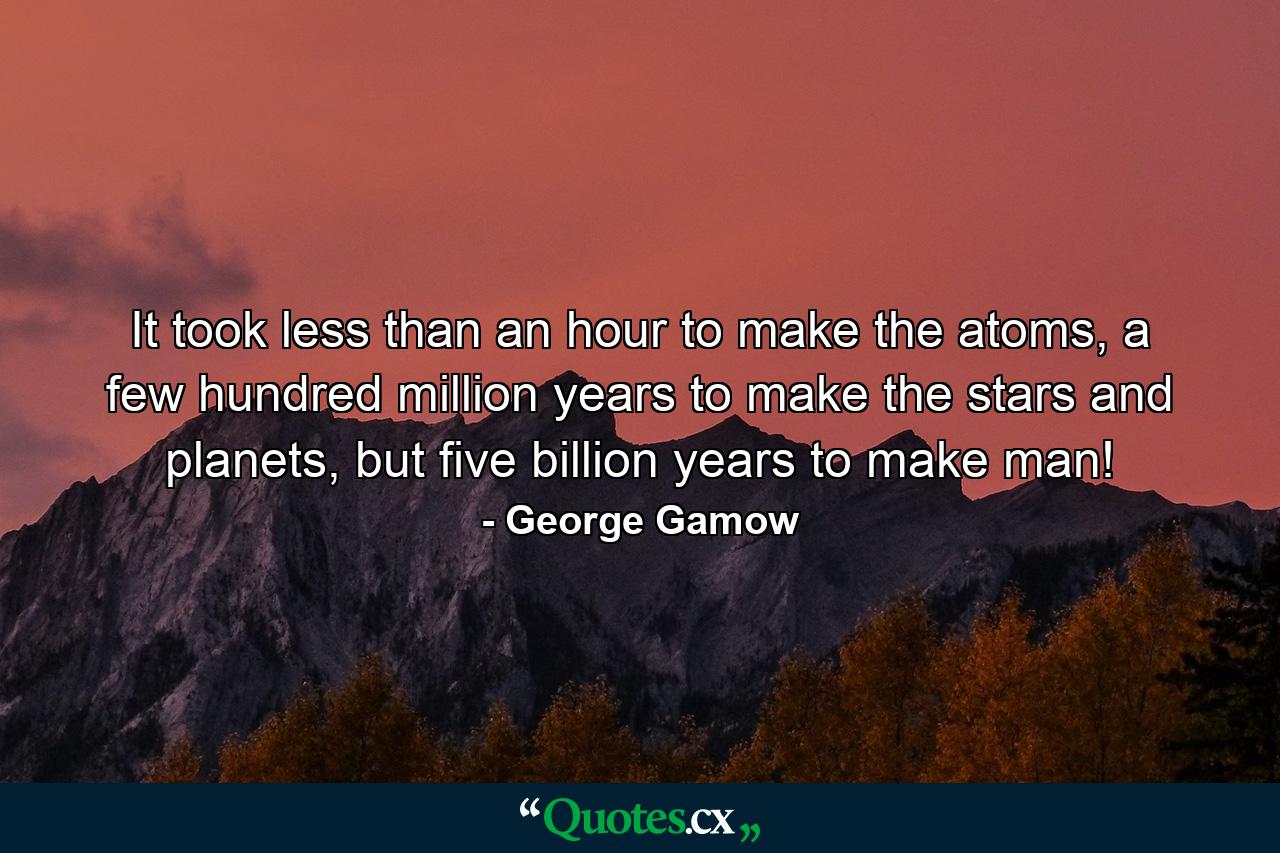 It took less than an hour to make the atoms, a few hundred million years to make the stars and planets, but five billion years to make man! - Quote by George Gamow